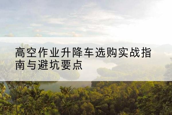 陇县升降车怎么选-高空作业升降车选购实战指南与避坑要点