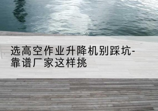 陇县剪叉式升降机厂家-选高空作业升降机别踩坑-靠谱厂家这样挑
