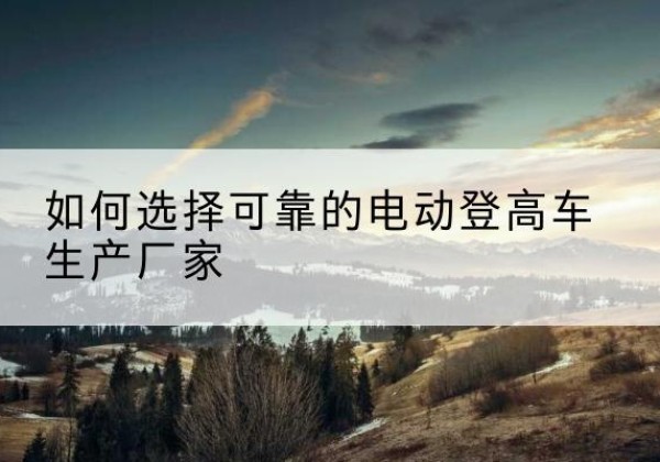 陇县电动登高车厂家-如何选择可靠的电动登高车生产厂家