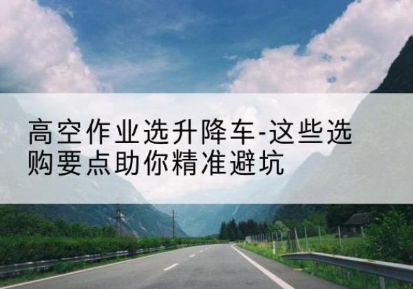 陇县升降车厂家-高空作业选升降车-这些选购要点助你*避坑