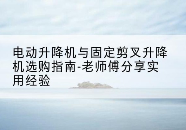 陇县电动升降机怎么选-电动升降机与固定剪叉升降机选购指南-老师傅分享实用经验