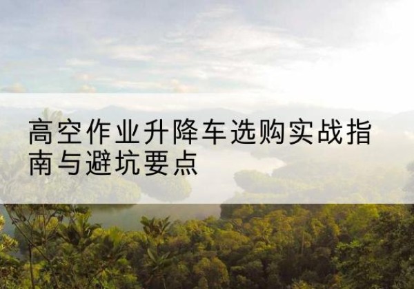 陇县升降车怎么选-高空作业升降车选购实战指南与避坑要点
